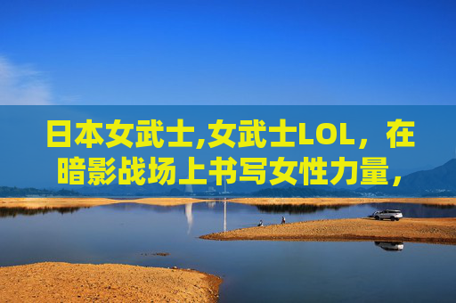 日本女武士,女武士LOL,在暗影战场上书写女性力量,重塑游戏角色价值 日本女武士,女武士LOL,在暗影战场上书写女性力量,重塑游戏角色价值