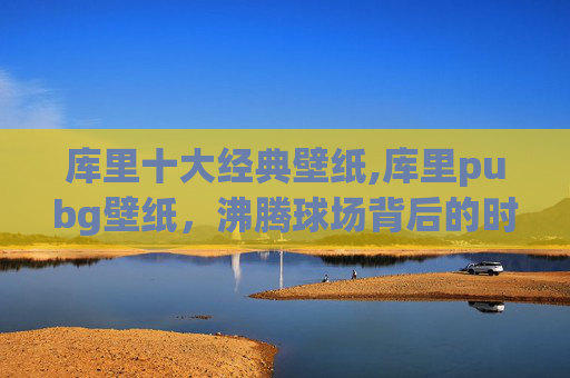 库里十大经典壁纸,库里pubg壁纸,沸腾球场背后的时代缩影,解锁竞技美学新维度 库里十大经典壁纸,库里pubg壁纸,沸腾球场背后的时代缩影,解锁竞技美学新维度
