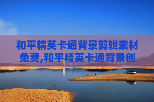 和平精英卡通背景剪辑素材免费,和平精英卡通背景创意剪辑全指南,从特效呈现到叙事表达,打造吸睛沉浸式内容 和平精英卡通背景剪辑素材免费,和平精英卡通背景创意剪辑全指南,从特效呈现到叙事表达,打造吸睛沉浸式内容