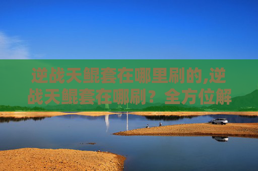 逆战天鲲套在哪里刷的,逆战天鲲套在哪刷？全方位解析实战获取全攻略