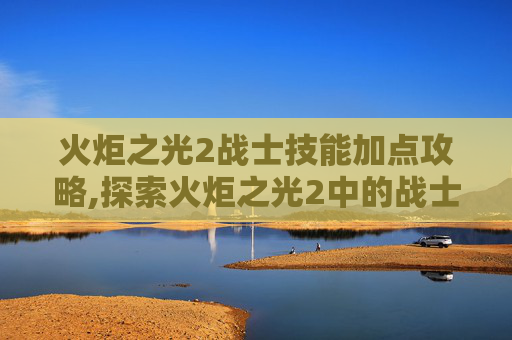 火炬之光2战士技能加点攻略,探索火炬之光2中的战士角色，力量与荣耀的化身