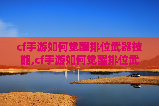 cf手游如何觉醒排位武器技能,cf手游如何觉醒排位武器，从解锁到优化，全方位提升排名核心竞争力