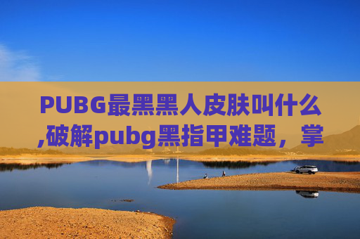 PUBG最黑黑人皮肤叫什么,破解pubg黑指甲难题,掌握正确护理技巧让指甲保持健康透亮 PUBG最黑黑人皮肤叫什么,破解pubg黑指甲难题,掌握正确护理技巧让指甲保持健康透亮