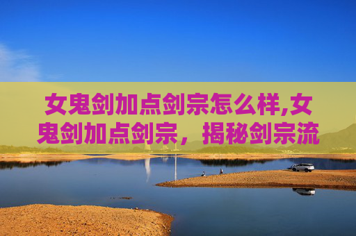 女鬼剑加点剑宗怎么样,女鬼剑加点剑宗，揭秘剑宗流派的奥秘与实战技巧