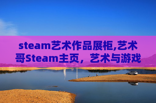 steam艺术作品展柜,艺术哥Steam主页,艺术与游戏的深度探索之旅 steam艺术作品展柜,艺术哥Steam主页,艺术与游戏的深度探索之旅