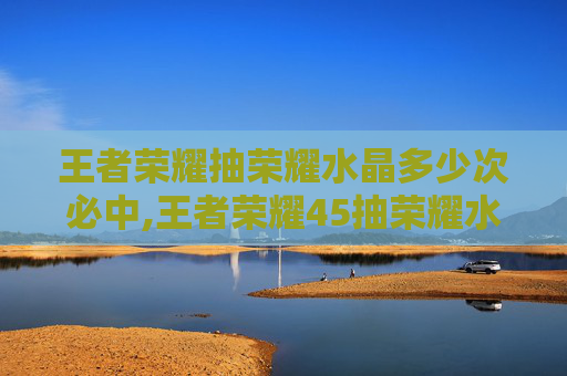 王者荣耀抽荣耀水晶多少次必中,王者荣耀45抽荣耀水晶,机遇与挑战并存的体验引发玩家深度思考 王者荣耀抽荣耀水晶多少次必中,王者荣耀45抽荣耀水晶,机遇与挑战并存的体验引发玩家深度思考