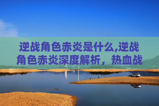 逆战角色赤炎是什么,逆战角色赤炎深度解析,热血战斗底色与精神内核 逆战角色赤炎是什么,逆战角色赤炎深度解析,热血战斗底色与精神内核