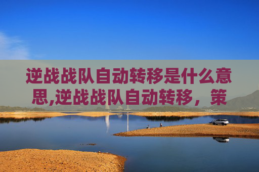 逆战战队自动转移是什么意思,逆战战队自动转移，策略升级下的行动变革解析