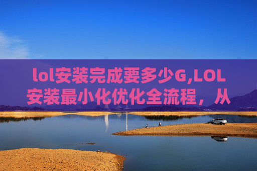 lol安装完成要多少G,LOL安装最小化优化全流程,从文件准备到环境适配,少卡3秒快通全场景 lol安装完成要多少G,LOL安装最小化优化全流程,从文件准备到环境适配,少卡3秒快通全场景