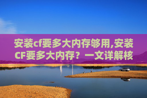 安装cf要多大内存够用,安装CF要多大内存？一文详解核心要求与实操建议，从原理到配置全解析