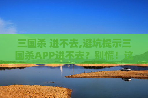 三国杀 进不去,避坑提示三国杀APP进不去？别慌！这3个常见原因帮你快速解决，少走弯路少丢资料