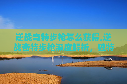 逆战奇特步枪怎么获得,逆战奇特步枪深度解析,独特功能、使用策略与实战考量 逆战奇特步枪怎么获得,逆战奇特步枪深度解析,独特功能、使用策略与实战考量