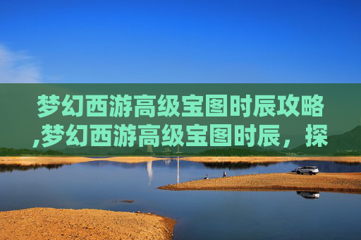 梦幻西游高级宝图时辰攻略,梦幻西游高级宝图时辰，探索与机遇并存的神秘之旅