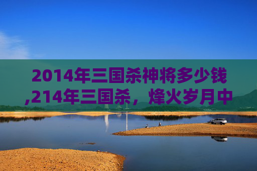 2014年三国杀神将多少钱,214年三国杀,烽火岁月中的策略博弈与历史回响 2014年三国杀神将多少钱,214年三国杀,烽火岁月中的策略博弈与历史回响