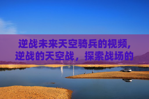 逆战未来天空骑兵的视频,逆战的天空战，探索战场的壮阔与荣耀