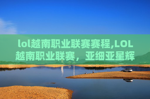 lol越南职业联赛赛程,LOL越南职业联赛,亚细亚星辉赛道开启,战术博弈与新生碰撞 lol越南职业联赛赛程,LOL越南职业联赛,亚细亚星辉赛道开启,战术博弈与新生碰撞