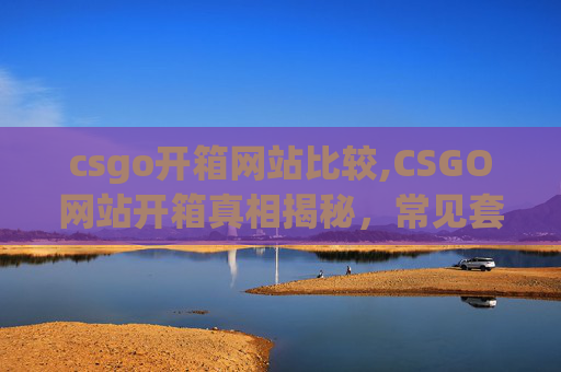 csgo开箱网站比较,CSGO网站开箱真相揭秘，常见套路、风险及应对策略