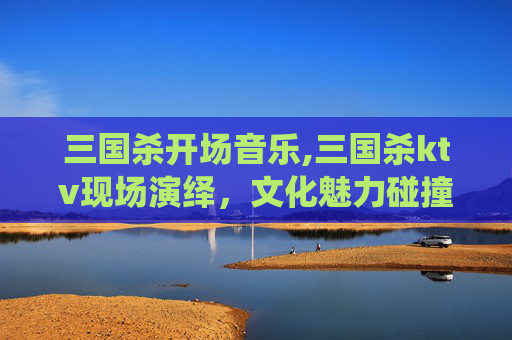 三国杀开场音乐,三国杀ktv现场演绎，文化魅力碰撞，视听盛宴打造