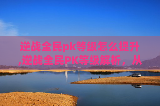 逆战全民pk等级怎么提升,逆战全民PK等级解析，从基础玩法到进阶策略的全方位指南