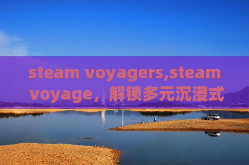 steam voyagers,steam voyage，解锁多元沉浸式游戏体验，探索无限想象边界