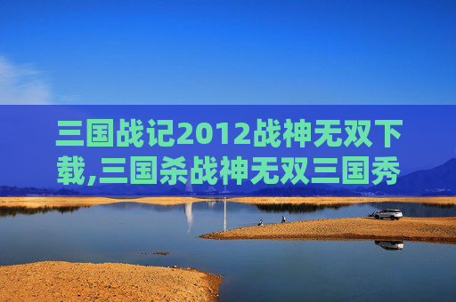 三国战记2012战神无双下载,三国杀战神无双三国秀，全新角色魅力解析与实战策略全指南