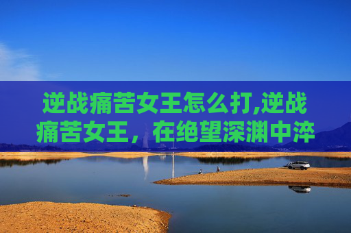 逆战痛苦女王怎么打,逆战痛苦女王，在绝望深渊中淬炼不屈，以伤痕铸就永恒力量
