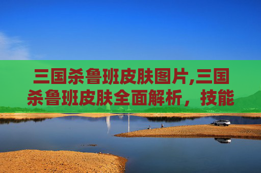 三国杀鲁班皮肤图片,三国杀鲁班皮肤全面解析,技能魅力、玩法策略与游戏价值 三国杀鲁班皮肤图片,三国杀鲁班皮肤全面解析,技能魅力、玩法策略与游戏价值