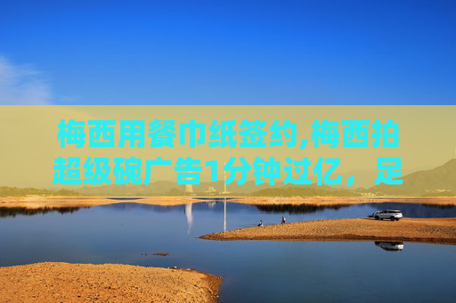 梅西用餐巾纸签约,梅西拍超级碗广告1分钟过亿，足坛巨星的商业魅力