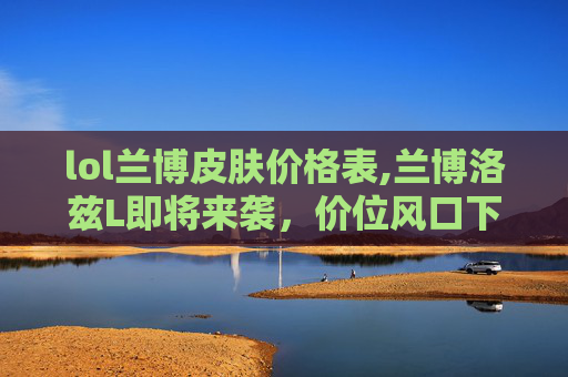 lol兰博皮肤价格表,兰博洛兹L即将来袭,价位风口下的深度解析与选择指南 lol兰博皮肤价格表,兰博洛兹L即将来袭,价位风口下的深度解析与选择指南