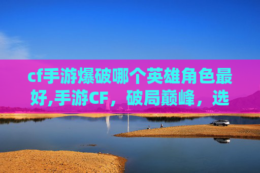 cf手游爆破哪个英雄角色最好,手游CF,破局巅峰,选出最具战斗统治力的英雄 cf手游爆破哪个英雄角色最好,手游CF,破局巅峰,选出最具战斗统治力的英雄