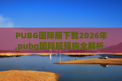 PUBG国际服下载2026年,pubg国际服预购全解析，从筹备到落地的每一步，带你全面掌握热门游戏预购的关键要点