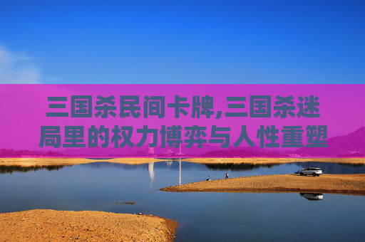 三国杀民间卡牌,三国杀迷局里的权力博弈与人性重塑,解码游戏中人物的传奇与困境 三国杀民间卡牌,三国杀迷局里的权力博弈与人性重塑,解码游戏中人物的传奇与困境