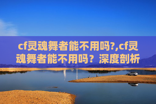 cf灵魂舞者能不用吗?,cf灵魂舞者能不用吗?深度剖析其价值与适用边界 cf灵魂舞者能不用吗?,cf灵魂舞者能不用吗?深度剖析其价值与适用边界