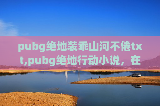 pubg绝地装乖山河不倦txt,pubg绝地行动小说，在荒芜战场上演绎人物博弈与策略抉择的极致叙事