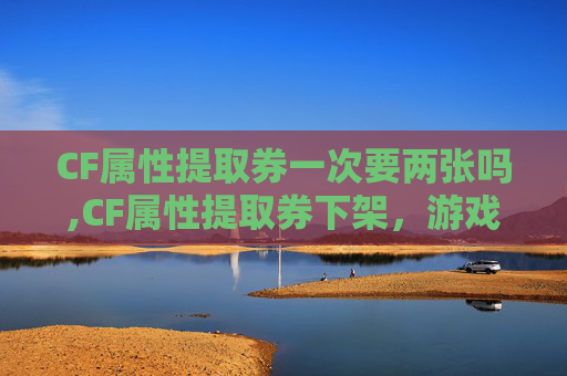 CF属性提取券一次要两张吗,CF属性提取券下架，游戏运营调整带来的影响与应对思考