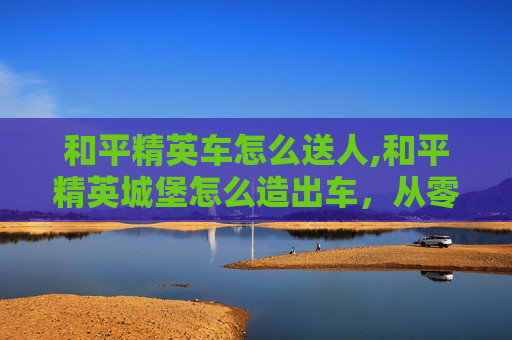 和平精英车怎么送人,和平精英城堡怎么造出车，从零搭建到通天的高级玩法全攻略