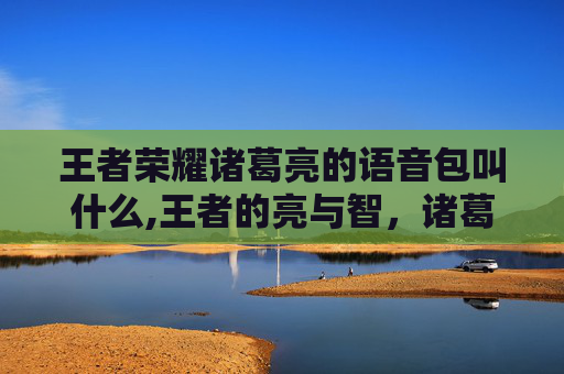 王者荣耀诸葛亮的语音包叫什么,王者的亮与智,诸葛亮语音背后的策略传承与时代价值 王者荣耀诸葛亮的语音包叫什么,王者的亮与智,诸葛亮语音背后的策略传承与时代价值