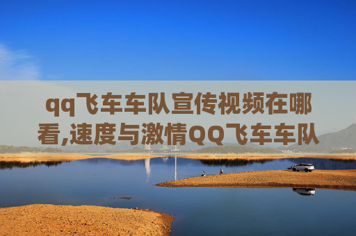 qq飞车车队宣传视频在哪看,速度与激情QQ飞车车队宣传视频，带你领略速度的极致魅力！