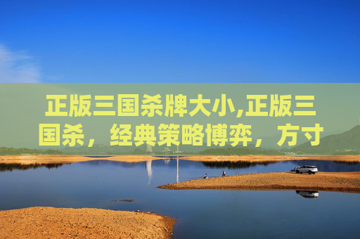 正版三国杀牌大小,正版三国杀,经典策略博弈,方寸之间见乾坤 正版三国杀牌大小,正版三国杀,经典策略博弈,方寸之间见乾坤