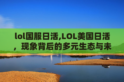 lol国服日活,LOL美国日活,现象背后的多元生态与未来趋势 lol国服日活,LOL美国日活,现象背后的多元生态与未来趋势