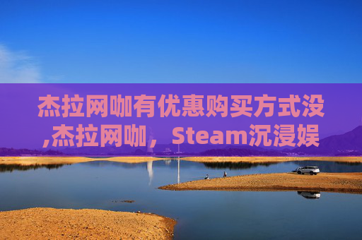 杰拉网咖有优惠购买方式没,杰拉网咖,Steam沉浸娱乐空间的璀璨汇聚与深度体验 杰拉网咖有优惠购买方式没,杰拉网咖,Steam沉浸娱乐空间的璀璨汇聚与深度体验