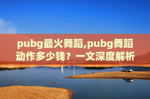 pubg最火舞蹈,pubg舞蹈动作多少钱?一文深度解析费用、优势与选择指南 pubg最火舞蹈,pubg舞蹈动作多少钱?一文深度解析费用、优势与选择指南