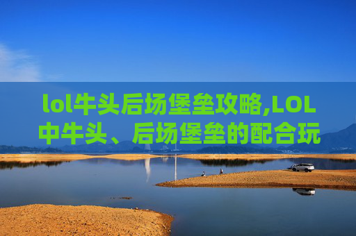 lol牛头后场堡垒攻略,LOL中牛头、后场堡垒的配合玩法解析与实战价值分析