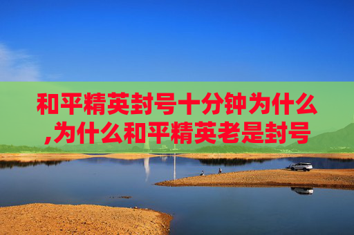 和平精英封号十分钟为什么,为什么和平精英老是封号？深度剖析机制与规避避坑指南，别让封号影响游戏体验