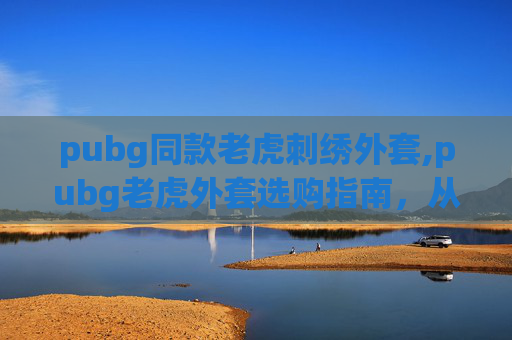 pubg同款老虎刺绣外套,pubg老虎外套选购指南,从功能到搭配,全方位适配你的电竞需求 pubg同款老虎刺绣外套,pubg老虎外套选购指南,从功能到搭配,全方位适配你的电竞需求