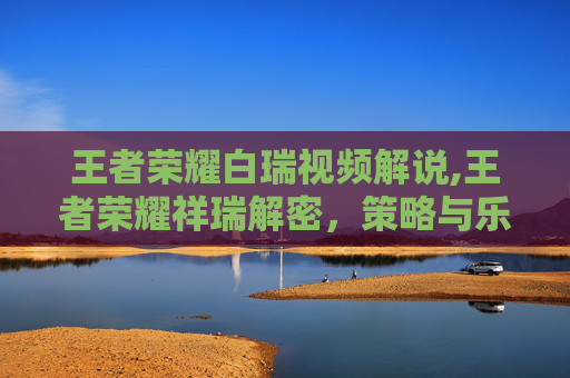 王者荣耀白瑞视频解说,王者荣耀祥瑞解密,策略与乐趣的完美交融 王者荣耀白瑞视频解说,王者荣耀祥瑞解密,策略与乐趣的完美交融