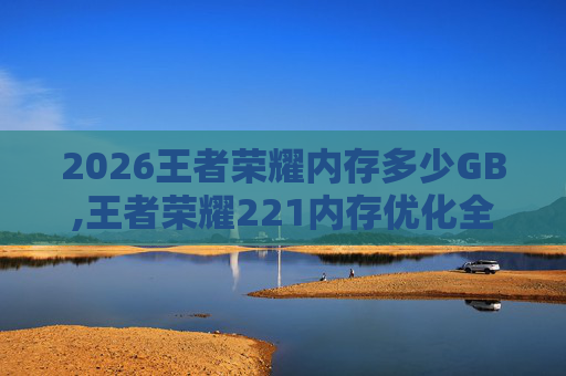 2026王者荣耀内存多少GB,王者荣耀221内存优化全攻略,从低配到满配的实用指南 2026王者荣耀内存多少GB,王者荣耀221内存优化全攻略,从低配到满配的实用指南