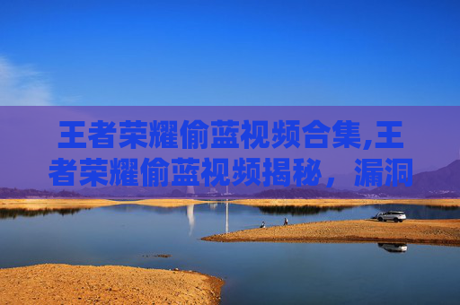 王者荣耀偷蓝视频合集,王者荣耀偷蓝视频揭秘，漏洞玩法背后的真相与风险警示