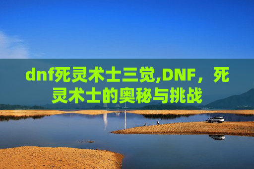 dnf死灵术士三觉,DNF，死灵术士的奥秘与挑战