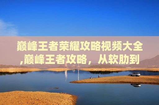 巅峰王者荣耀攻略视频大全,巅峰王者攻略，从软肋到优势，用系统打法改写战场博弈巅峰王者攻略，从软肋到优势，用系统打法改写战场博弈